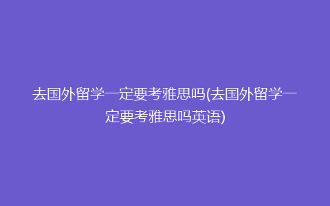 去国外留学一定要考雅思吗(去国外留学一定要考雅思吗英语)