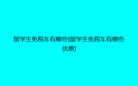 留学生免税车有哪些(留学生免税车有哪些优惠)