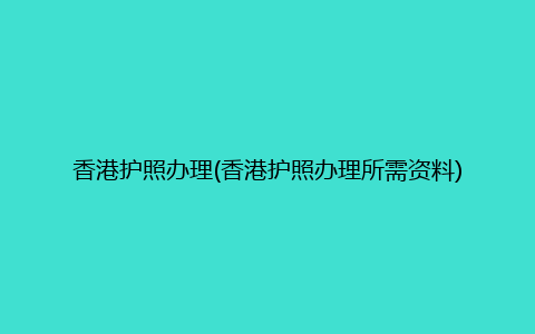 香港护照办理(香港护照办理所需资料)