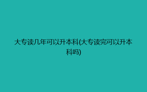 大专读几年可以升本科(大专读完可以升本科吗)