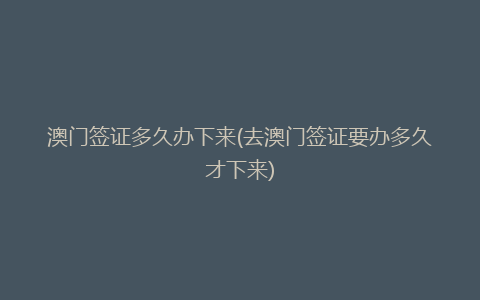 澳门签证多久办下来(去澳门签证要办多久才下来)