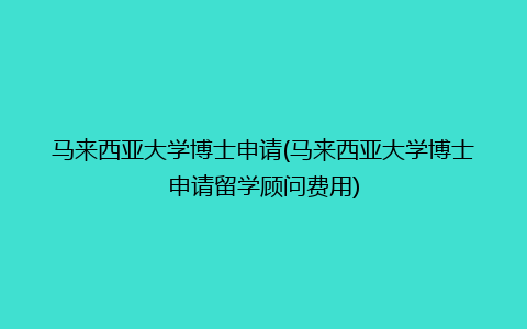 马来西亚大学博士申请(马来西亚大学博士申请留学顾问费用)