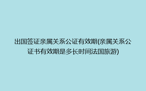 出国签证亲属关系公证有效期(亲属关系公证书有效期是多长时间法国旅游)