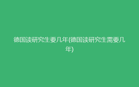 德国读研究生要几年(德国读研究生需要几年)