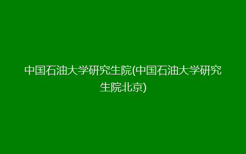 中国石油大学研究生院(中国石油大学研究生院北京)