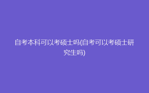 自考本科可以考硕士吗(自考可以考硕士研究生吗)