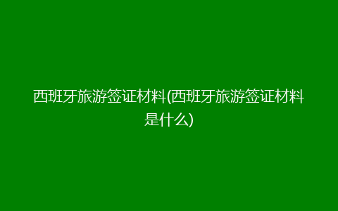 西班牙旅游签证材料(西班牙旅游签证材料是什么)