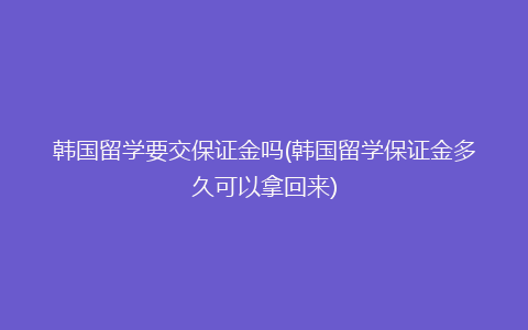 韩国留学要交保证金吗(韩国留学保证金多久可以拿回来)