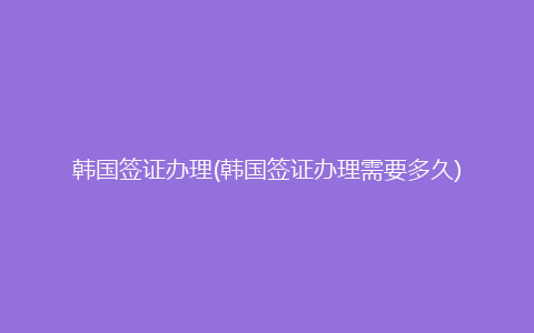 韩国签证办理(韩国签证办理需要多久)