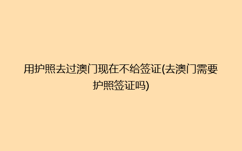 用护照去过澳门现在不给签证(去澳门需要护照签证吗)