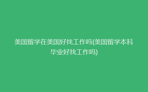 美国留学在美国好找工作吗(美国留学本科毕业好找工作吗)