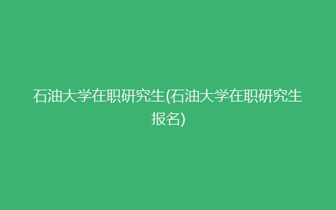 石油大学在职研究生(石油大学在职研究生报名)