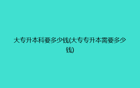 大专升本科要多少钱(大专专升本需要多少钱)