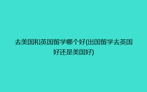 去美国和英国留学哪个好(出国留学去英国好还是美国好)