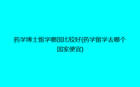 药学博士留学哪国比较好(药学留学去哪个国家便宜)