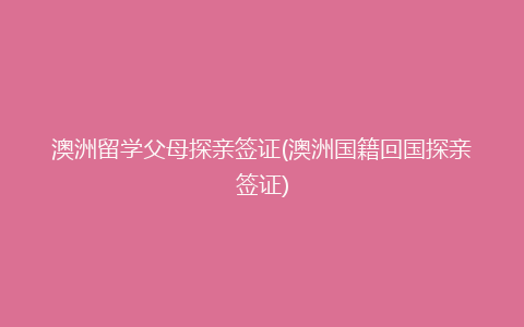 澳洲留学父母探亲签证(澳洲国籍回国探亲签证)