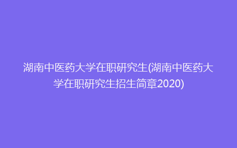 湖南中医药大学在职研究生(湖南中医药大学在职研究生招生简章2020)