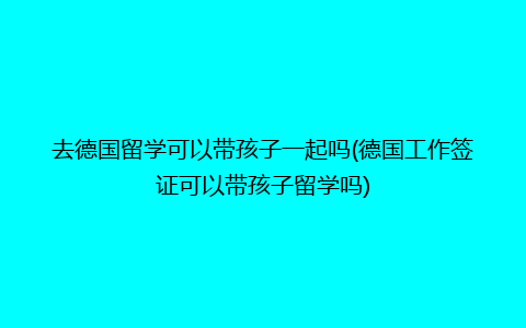 去德国留学可以带孩子一起吗(德国工作签证可以带孩子留学吗)