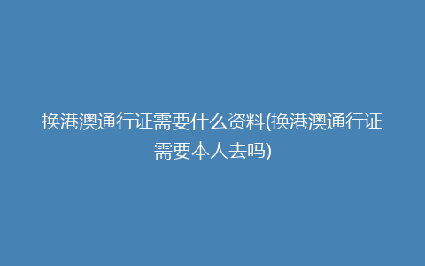 换港澳通行证需要什么资料(换港澳通行证需要本人去吗)