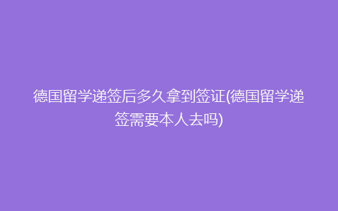 德国留学递签后多久拿到签证(德国留学递签需要本人去吗)