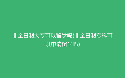 非全日制大专可以留学吗(非全日制专科可以申请留学吗)