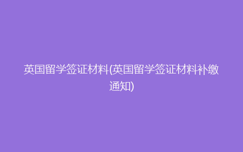 英国留学签证材料(英国留学签证材料补缴通知)