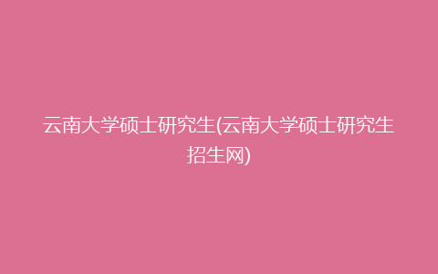 云南大学硕士研究生(云南大学硕士研究生招生网)