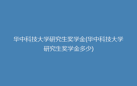 华中科技大学研究生奖学金(华中科技大学研究生奖学金多少)