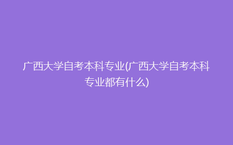 广西大学自考本科专业(广西大学自考本科专业都有什么)