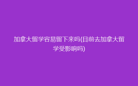 加拿大留学容易留下来吗(目前去加拿大留学受影响吗)