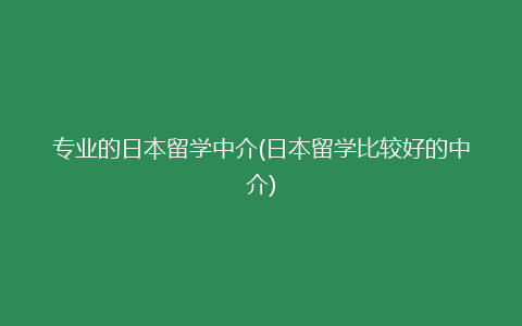 专业的日本留学中介(日本留学比较好的中介)