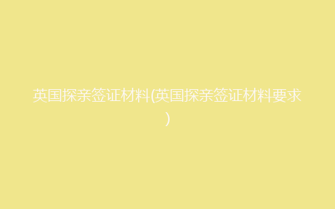 英国探亲签证材料(英国探亲签证材料要求)