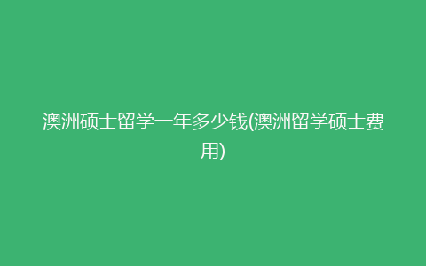 澳洲硕士留学一年多少钱(澳洲留学硕士费用)