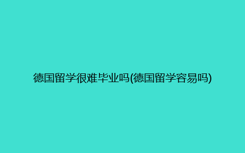 德国留学很难毕业吗(德国留学容易吗)