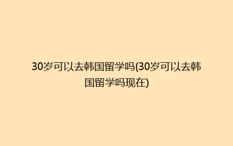 30岁可以去韩国留学吗(30岁可以去韩国留学吗现在)