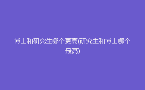 博士和研究生哪个更高(研究生和博士哪个最高)