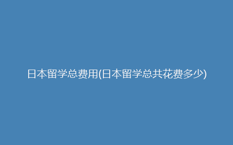 日本留学总费用(日本留学总共花费多少)