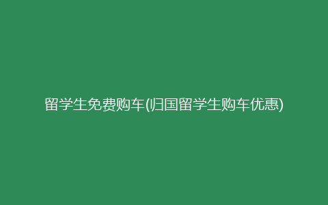 留学生免费购车(归国留学生购车优惠)