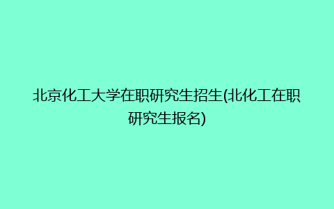 北京化工大学在职研究生招生(北化工在职研究生报名)