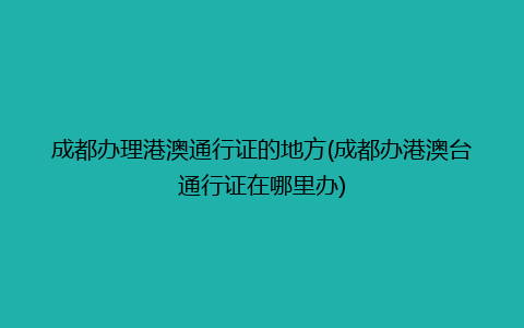 成都办理港澳通行证的地方(成都办港澳台通行证在哪里办)