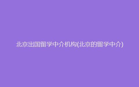 北京出国留学中介机构(北京的留学中介)