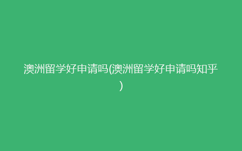 澳洲留学好申请吗(澳洲留学好申请吗知乎)