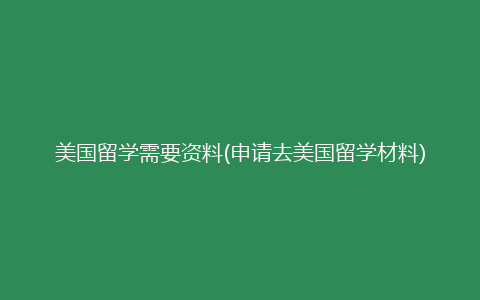 美国留学需要资料(申请去美国留学材料)