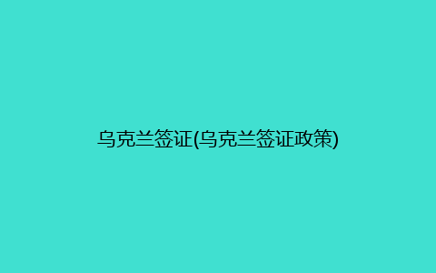 乌克兰签证(乌克兰签证政策)