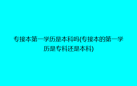 专接本第一学历是本科吗(专接本的第一学历是专科还是本科)