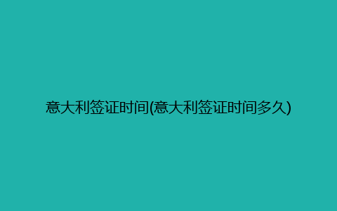 意大利签证时间(意大利签证时间多久)