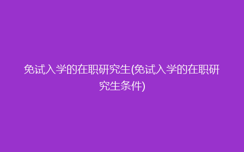 免试入学的在职研究生(免试入学的在职研究生条件)