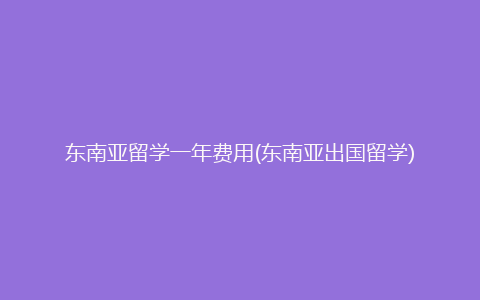 东南亚留学一年费用(东南亚出国留学)