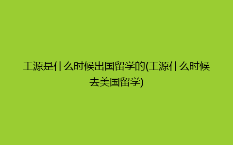 王源是什么时候出国留学的(王源什么时候去美国留学)