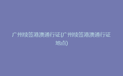 广州续签港澳通行证(广州续签港澳通行证地点)